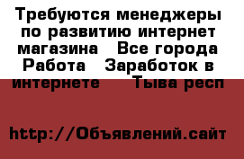 Требуются менеджеры по развитию интернет-магазина - Все города Работа » Заработок в интернете   . Тыва респ.